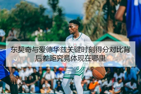 东契奇与爱德华兹关键时刻得分对比背后差距究竟体现在哪里